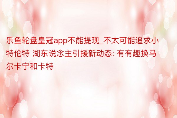乐鱼轮盘皇冠app不能提现_不太可能追求小特伦特 湖东说念主引援新动态: 有有趣换马尔卡宁和卡特