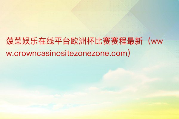 菠菜娱乐在线平台欧洲杯比赛赛程最新（www.crowncasinositezonezone.com）