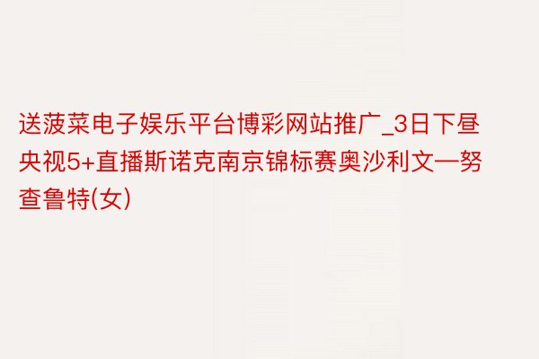 送菠菜电子娱乐平台博彩网站推广_3日下昼央视5+直播斯诺克南京锦标赛奥沙利文—努查鲁特(女)