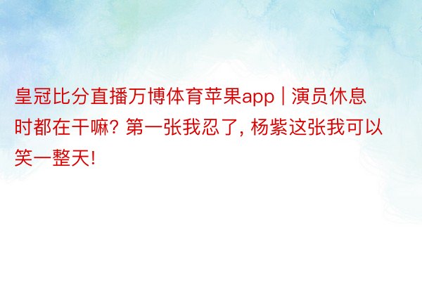 皇冠比分直播万博体育苹果app | 演员休息时都在干嘛? 第一张我忍了, 杨紫这张我可以笑一整天!