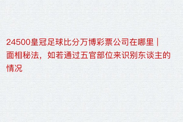 24500皇冠足球比分万博彩票公司在哪里 | 面相秘法，如若通过五官部位来识别东谈主的情况