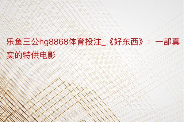 乐鱼三公hg8868体育投注_《好东西》：一部真实的特供电影