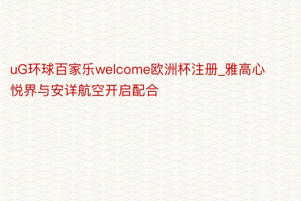 uG环球百家乐welcome欧洲杯注册_雅高心悦界与安详航空开启配合