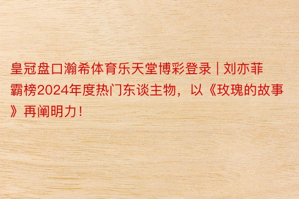 皇冠盘口瀚希体育乐天堂博彩登录 | 刘亦菲霸榜2024年度热门东谈主物，以《玫瑰的故事》再阐明力！