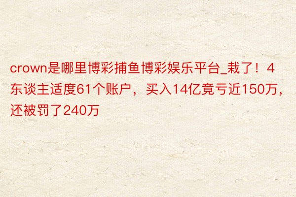 crown是哪里博彩捕鱼博彩娱乐平台_栽了！4东谈主适度61个账户，买入14亿竟亏近150万，还被罚了240万