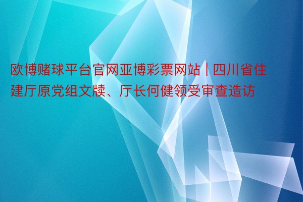 欧博赌球平台官网亚博彩票网站 | 四川省住建厅原党组文牍、厅长何健领受审查造访