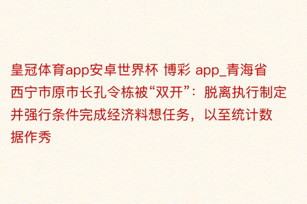 皇冠体育app安卓世界杯 博彩 app_青海省西宁市原市长孔令栋被“双开”：脱离执行制定并强行条件完成经济料想任务，以至统计数据作秀