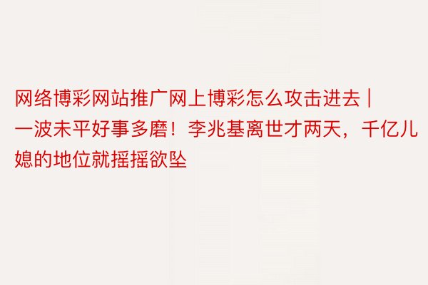网络博彩网站推广网上博彩怎么攻击进去 | 一波未平好事多磨！李兆基离世才两天，千亿儿媳的地位就摇摇欲坠