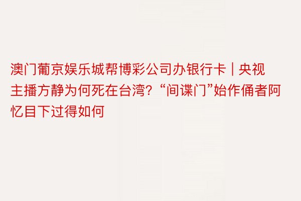 澳门葡京娱乐城帮博彩公司办银行卡 | 央视主播方静为何死在台湾？“间谍门”始作俑者阿忆目下过得如何