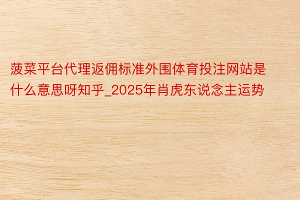 菠菜平台代理返佣标准外围体育投注网站是什么意思呀知乎_2025年肖虎东说念主运势