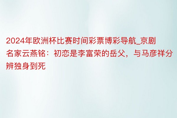 2024年欧洲杯比赛时间彩票博彩导航_京剧名家云燕铭：初恋是李富荣的岳父，与马彦祥分辨独身到死